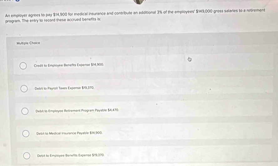 An employer agrees to pay $14,900 for medical insurance and contribute an additional 3% of the employees' $149,000 gross salaries to a retirement
program. The entry to record these accrued benefits is:
Multiple Choice
Credit to Employee Benefits Expense $14,900.
Debit to Payroll Taxes Expense $19,370.
Debit to Employee Retirement Program Payable $4,470.
Debit to Medical Insurance Payable $14,900.
Debit to Employee Benefits Expense $19,370.