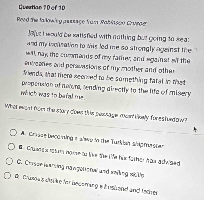 Read the following passage from Robinson Crusoe:
[B]ut I would be satisfied with nothing but going to sea:
and my inclination to this led me so strongly against the
will, nay, the commands of my father, and against all the
entreaties and persuasions of my mother and other
friends, that there seemed to be something fatal in that
propension of nature, tending directly to the life of misery
which was to befal me.
What event from the story does this passage most likely foreshadow?
A. Crusoe becoming a slave to the Turkish shipmaster
B. Crusoe's return home to live the life his father has advised
C. Crusoe learning navigational and sailing skills
D. Crusoe's dislike for becoming a husband and father