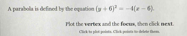 A parabola is defined by the equation (y+6)^2=-4(x-6). 
Plot the vertex and the focus, then click next. 
Click to plot points. Click points to delete them.