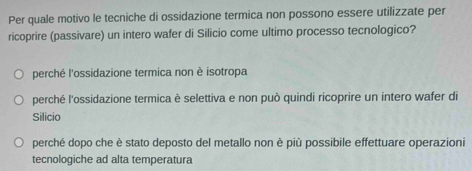 Per quale motivo le tecniche di ossidazione termica non possono essere utilizzate per
ricoprire (passivare) un intero wafer di Silicio come ultimo processo tecnologico?
perché l'ossidazione termica non è isotropa
perché l'ossidazione termica è selettiva e non può quindi ricoprire un intero wafer di
Silicio
perché dopo che è stato deposto del metallo non è più possibile effettuare operazioni
tecnologiche ad alta temperatura