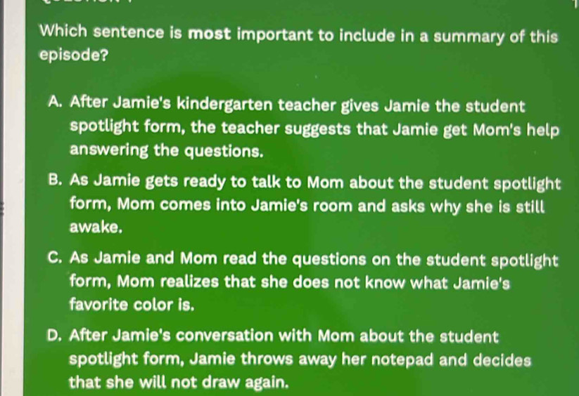 Which sentence is most important to include in a summary of this
episode?
A. After Jamie's kindergarten teacher gives Jamie the student
spotlight form, the teacher suggests that Jamie get Mom's help
answering the questions.
B. As Jamie gets ready to talk to Mom about the student spotlight
form, Mom comes into Jamie's room and asks why she is still
awake.
C. As Jamie and Mom read the questions on the student spotlight
form, Mom realizes that she does not know what Jamie's
favorite color is.
D. After Jamie's conversation with Mom about the student
spotlight form, Jamie throws away her notepad and decides
that she will not draw again.