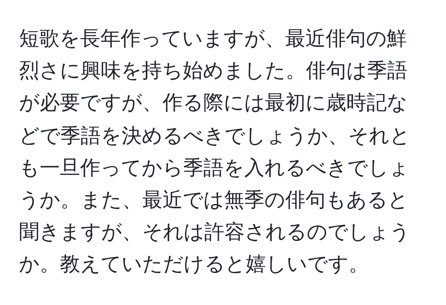 短歌を長年作っていますが、最近俳句の鮮烈さに興味を持ち始めました。俳句は季語が必要ですが、作る際には最初に歳時記などで季語を決めるべきでしょうか、それとも一旦作ってから季語を入れるべきでしょうか。また、最近では無季の俳句もあると聞きますが、それは許容されるのでしょうか。教えていただけると嬉しいです。