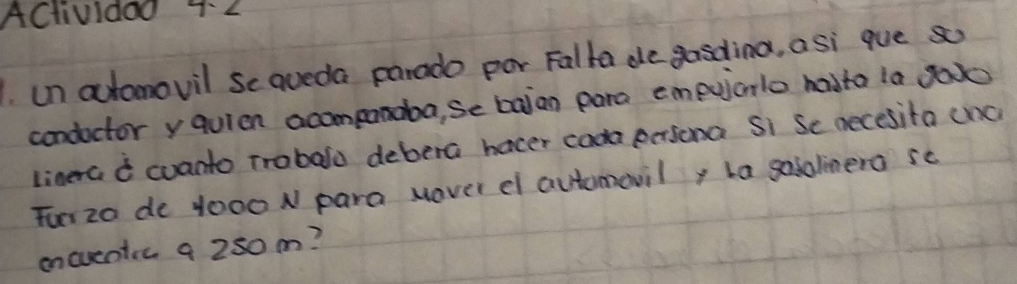 ACtividad 2 
un automovil se qveda parado por Falka de gasding, asi que so 
condoctor yquien acomponaba, se baian pora empuiarlo hadta la ga 
linerc d cuanto trobalo debera hocer coda persona Si Se necesita (nc 
Tun zo de 1000 N para Hover d automavil, la gololinera sc 
encuentic a 250 m?