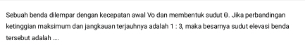 Sebuah benda dilempar dengan kecepatan awal Vo dan membentuk sudut θ. Jika perbandingan 
ketinggian maksimum dan jangkauan terjauhnya adalah 1:3 1, maka besamya sudut elevasi benda 
tersebut adalah ....