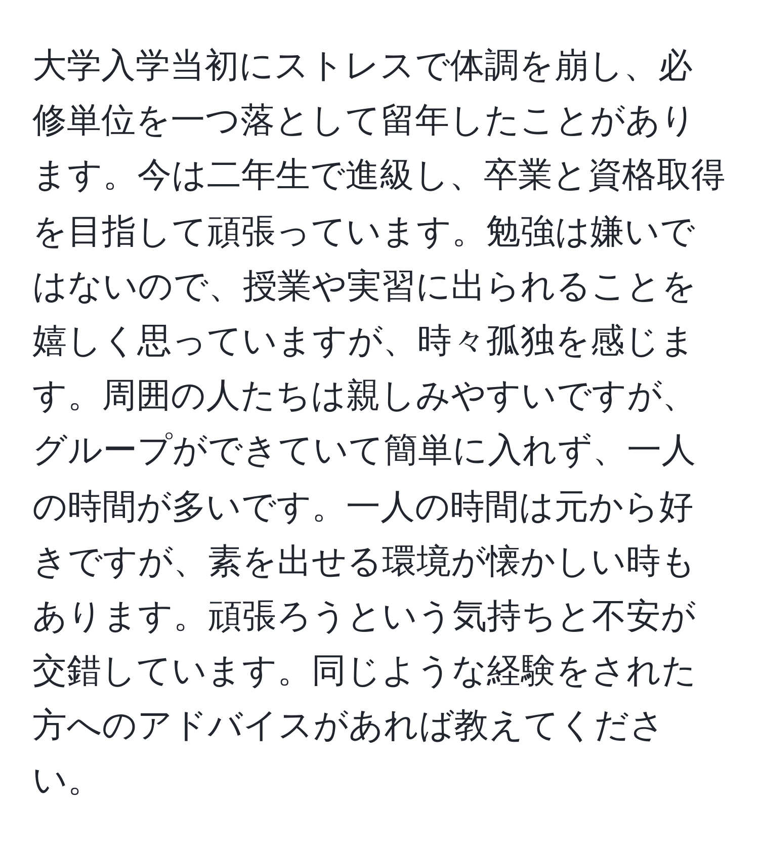 大学入学当初にストレスで体調を崩し、必修単位を一つ落として留年したことがあります。今は二年生で進級し、卒業と資格取得を目指して頑張っています。勉強は嫌いではないので、授業や実習に出られることを嬉しく思っていますが、時々孤独を感じます。周囲の人たちは親しみやすいですが、グループができていて簡単に入れず、一人の時間が多いです。一人の時間は元から好きですが、素を出せる環境が懐かしい時もあります。頑張ろうという気持ちと不安が交錯しています。同じような経験をされた方へのアドバイスがあれば教えてください。