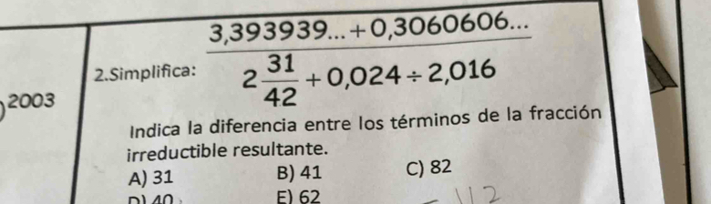 Simplifica: frac 3,393939...+0,30606...2 31/42 +0,024/ 2,016
2003 
Indica la diferencia entre los términos de la fracción
irreductible resultante.
A) 31 B) 41 C) 82
D1 40 E) 62