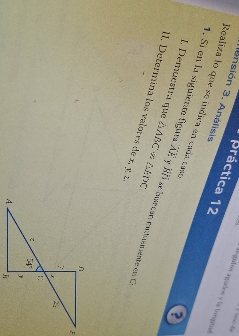 º uno de
* práctica 12
sión 3. Análisis
ângulos agudos y la longitué
Realiza lo que se indica en cada caso
?
I. Demuestra que △ ABC≌ △ EDC.
1. Si en la siguiente figura overline AE y overline BD se bisecan mutuamente en 
II. Determina los valores de x, y, z