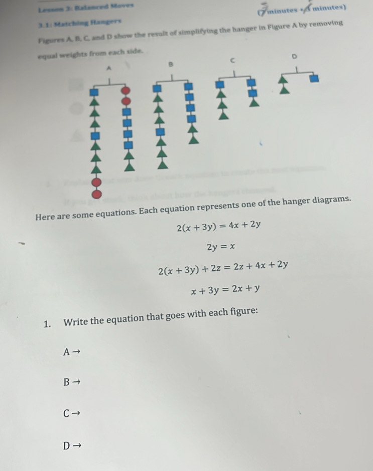 Lesson 3: Balanced Moves
3.1: Matching Hangers minutes + 3 minutes)
Figures A, B. C, and D show the result of simplifying the hanger in Figure A by removing
equal 
Here are some equations. Each equation represents one of the hanger diagrams.
2(x+3y)=4x+2y
2y=x
2(x+3y)+2z=2z+4x+2y
x+3y=2x+y
1. Write the equation that goes with each figure:
A
B
C
D