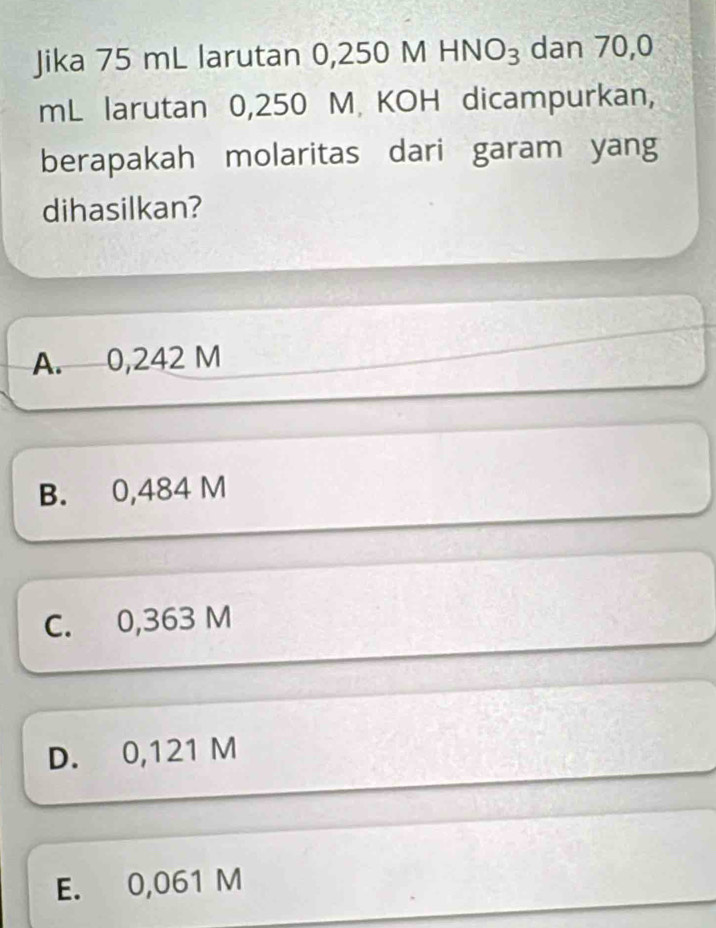 Jika 75 mL larutan 0,2 250MHNO_3 dan 70,0
mL larutan 0,250 M KOH dicampurkan,
berapakah molaritas dari garam yang
dihasilkan?
A. 0,242 M
B. 0,484 M
C. 0,363 M
D. 0,121 M
E. 0,061 M