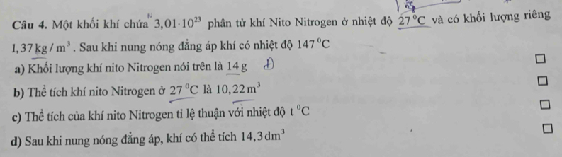 Một khối khí chứa 3,01· 10^(23) phân tử khí Nito Nitrogen ở nhiệt độ 27°C và có khối lượng riêng
1,37kg/m^3. Sau khi nung nóng đẳng áp khí có nhiệt độ 147°C
a) Khối lượng khí nito Nitrogen nói trên là 14 g 
b) Thể tích khí nito Nitrogen ở 27°C là 10,22m^3
c) Thể tích của khí nito Nitrogen tỉ lệ thuận với nhiệt độ t°C
d) Sau khi nung nóng đẳng áp, khí có thể tích 14, 3dm^3