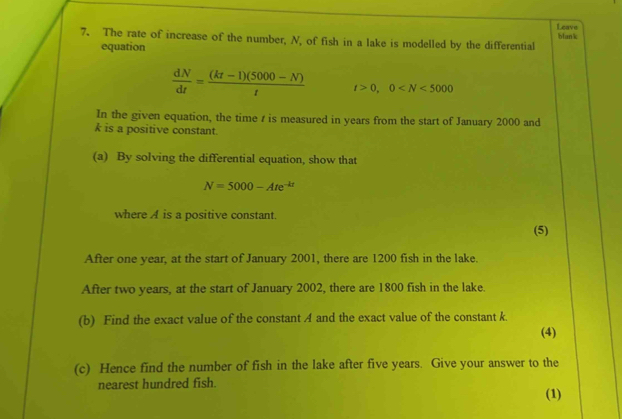 Leave 
7. The rate of increase of the number, N, of fish in a lake is modelled by the differential bfank 
equation
 dN/dt = ((kt-1)(5000-N))/t  t>0, 0
In the given equation, the time z is measured in years from the start of January 2000 and
k is a positive constant. 
(a) By solving the differential equation, show that
N=5000-Ate^(-kt)
where A is a positive constant. 
(5) 
After one year, at the start of January 2001, there are 1200 fish in the lake. 
After two years, at the start of January 2002, there are 1800 fish in the lake. 
(b) Find the exact value of the constant A and the exact value of the constant k. 
(4) 
(c) Hence find the number of fish in the lake after five years. Give your answer to the 
nearest hundred fish. 
(1)