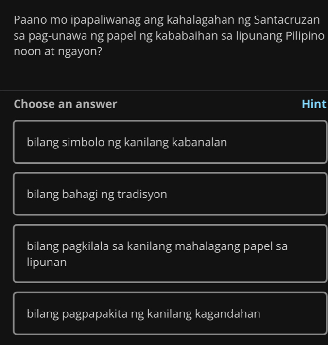 Paano mo ipapaliwanag ang kahalagahan ng Santacruzan
sa pag-unawa ng papel ng kababaihan sa lipunang Pilipino
noon at ngayon?
Choose an answer Hint
bilang simbolo ng kanilang kabanalan
bilang bahagi ng tradisyon
bilang pagkilala sa kanilang mahalagang papel sa
lipunan
bilang pagpapakita ng kanilang kagandahan