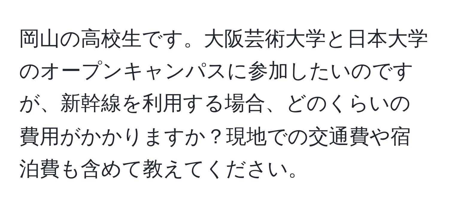 岡山の高校生です。大阪芸術大学と日本大学のオープンキャンパスに参加したいのですが、新幹線を利用する場合、どのくらいの費用がかかりますか？現地での交通費や宿泊費も含めて教えてください。