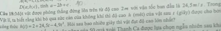 A(4;-1,1),△
D(a;b;c) , tính a-2b+c
Câu 18:Mdot Q vật vật được phóng thắng đứng lên trên từ độ cao 2m với vận tốc ban đầu là 24,5m/s. Trong 
Vật lí, ta biết rằng khi bỏ qua sức cản của không khí thì độ cao h (mét) của vật sau 7 (giảy) được cho bởi 
công thức h(t)=2+24,5t-4,9t^2 Hỏi sau bao nhiêu giây thì vật đạt độ cao lớn nhất? 
của 50 quả xoài Thanh Ca được lựa chọn ngẫu nhiên sau khi