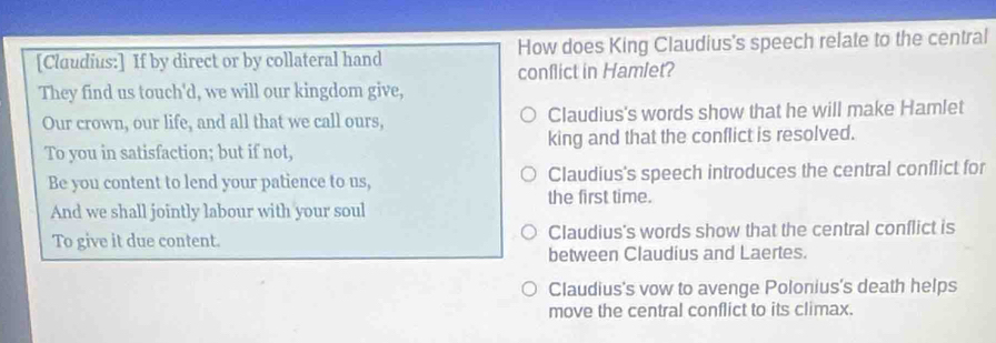 [Cluudius:] If by direct or by collateral hand How does King Claudius's speech relate to the central
conflict in Hamlet?
They find us touch'd, we will our kingdom give,
Our crown, our life, and all that we call ours, Claudius's words show that he will make Hamlet
To you in satisfaction; but if not, king and that the conflict is resolved.
Be you content to lend your patience to us, Claudius's speech introduces the central conflict for
And we shall jointly labour with your soul the first time.
To give it due content. Claudius's words show that the central conflict is
between Claudius and Laertes.
Claudius's vow to avenge Polonius's death helps
move the central conflict to its climax.