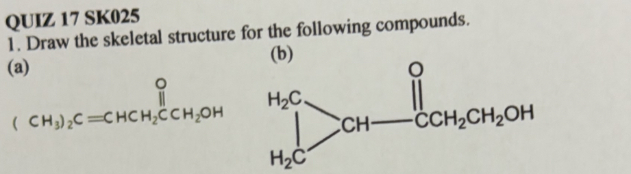 SK025 
1. Draw the skeletal structure for the following compounds. 
(b) 
(a)
(CH_3)_2C=CHCH_2CCH_2OH prodlimits _H_2C^H_2C>CH-CCH_2CH_2OH