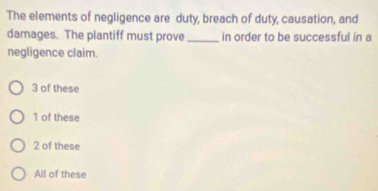 The elements of negligence are duty, breach of duty, causation, and
damages. The plantiff must prove_ in order to be successful in a
negligence claim.
3 of these
1 of these
2 of these
All of these