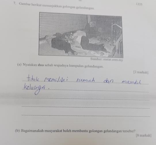 1225 
7. Gambar berikut menunjukkan golongan gelandangan. 
(a) Nyatakan dua sebab wujudnya kumpulan gelandangan. 
[2 markah] 
_ 
_ 
_ 
_ 
_ 
(b) Bagaimanakah masyarakat bolch membantu golongan gelandangan tersebut? 
[8 markah]