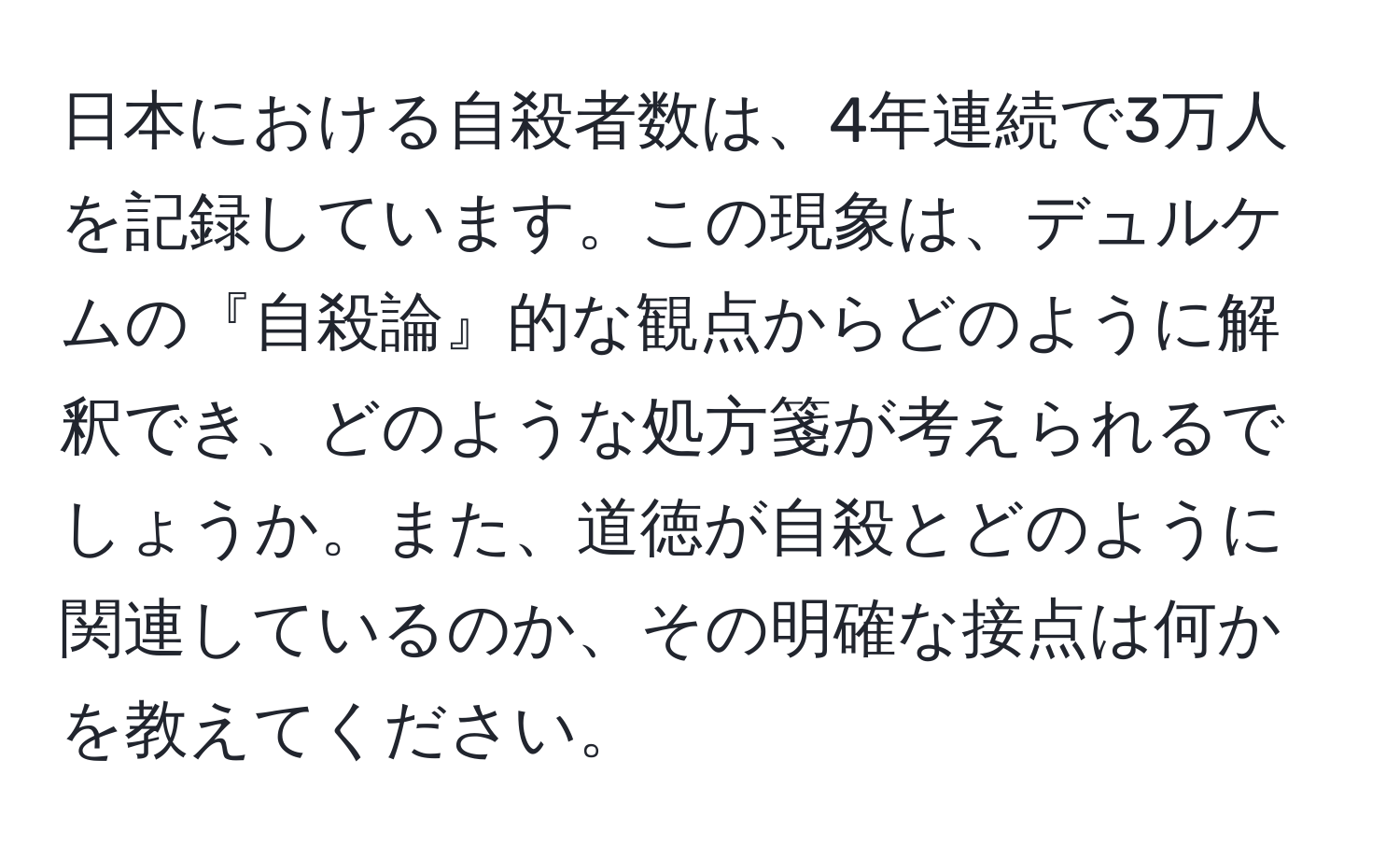 日本における自殺者数は、4年連続で3万人を記録しています。この現象は、デュルケムの『自殺論』的な観点からどのように解釈でき、どのような処方箋が考えられるでしょうか。また、道徳が自殺とどのように関連しているのか、その明確な接点は何かを教えてください。