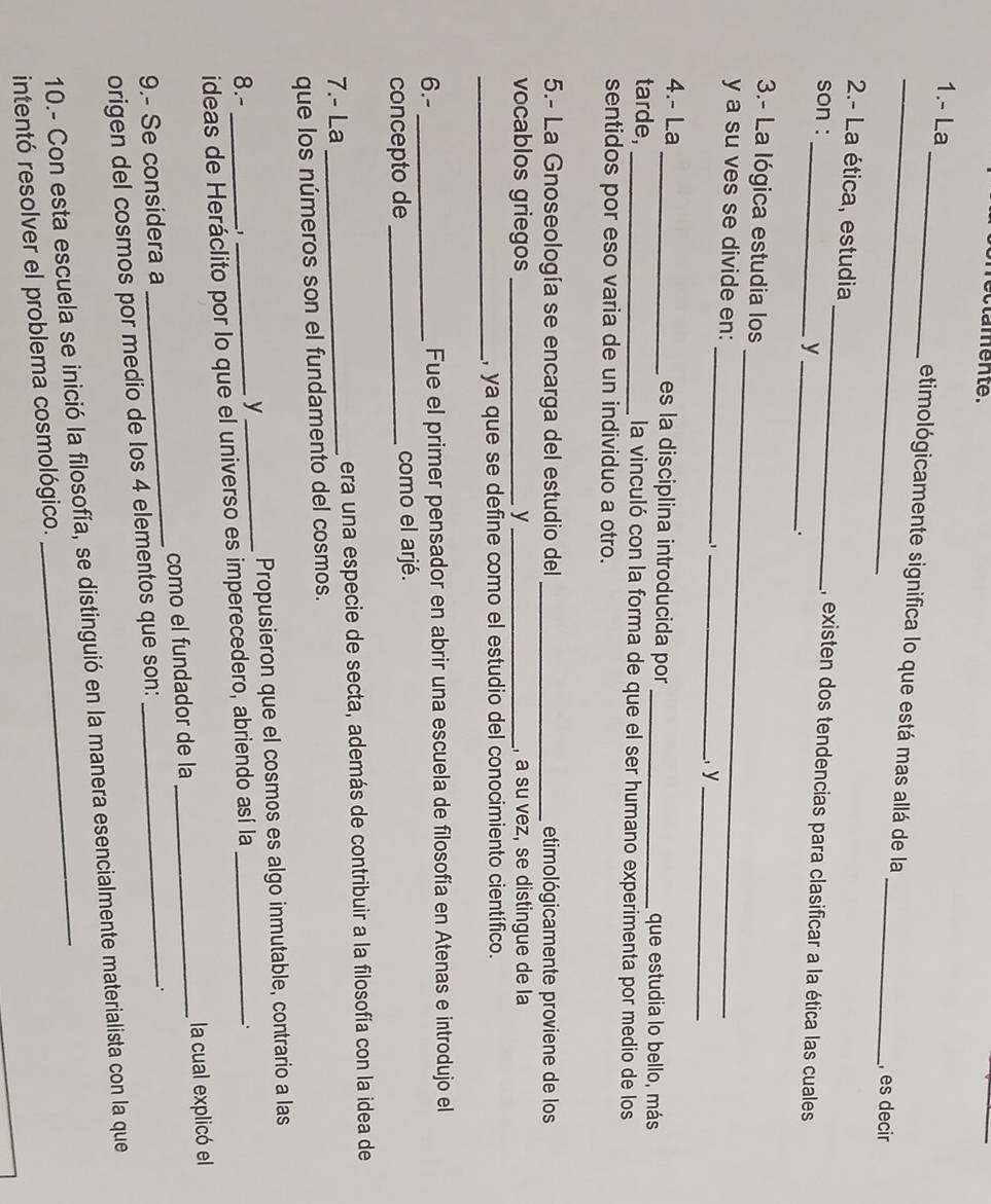 lamente. 
1.- La_ etimológicamente significa lo que está mas allá de la 
_, es decir 
2.- La ética, estudia __, existen dos tendencias para clasificar a la ética las cuales 
son : 
y 
: 
_ 
3.- La lógica estudia los 
_ 
y a su ves se divide en: 
1 _, y_ 
4.- La _es la disciplina introducida por _que estudia lo bello, más 
tarde, _la vinculó con la forma de que el ser humano experimenta por medio de los 
sentidos por eso varia de un individuo a otro. 
5.- La Gnoseología se encarga del estudio del _etimológicamente proviene de los 
vocablos griegos _y _, a su vez, se distingue de la 
_, ya que se define como el estudio del conocimiento científico. 
6.- _Fue el primer pensador en abrir una escuela de filosofía en Atenas e introdujo el 
concepto de _como el arjé. 
7.- La _era una especie de secta, además de contribuir a la filosofía con la idea de 
que los números son el fundamento del cosmos. 
8.- 、 
_y 
Propusieron que el cosmos es algo inmutable, contrario a las 
ideas de Heráclito por lo que el universo es imperecedero, abriendo así la 
. 
9.- Se considera a _como el fundador de la _la cual explicó el 
origen del cosmos por medio de los 4 elementos que son: 
. 
10.- Con esta escuela se inició la filosofía, se distinguió en la manera esencialmente materialista con la que 
intentó resolver el problema cosmológico.