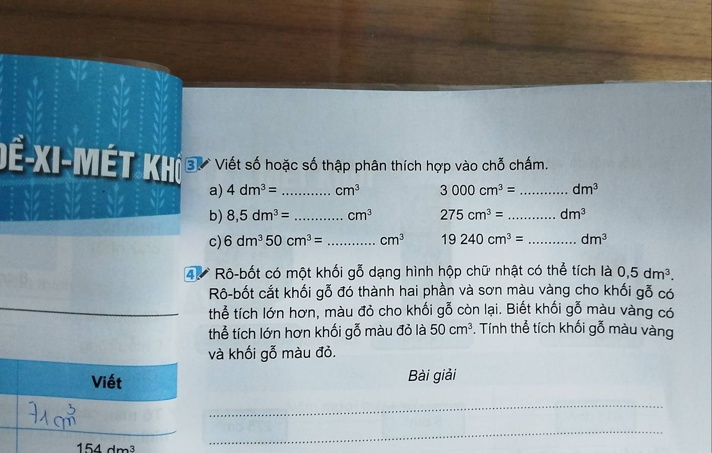 Dề-XI-Mét khô 3 Viết số hoặc số thập phân thích hợp vào chỗ chấm. 
a) 4dm^3= _ cm^3 3000cm^3= _ dm^3
b) 8,5dm^3= _ cm^3 275cm^3= _ dm^3
c) 6dm^350cm^3= _ cm^3 19240cm^3= _ dm^3
4. Rô-bốt có một khối gỗ dạng hình hộp chữ nhật có thể tích là 0,5dm^3. 
Rô-bốt cắt khối gỗ đó thành hai phần và sơn màu vàng cho khối gỗ có 
thể tích lớn hơn, màu đỏ cho khối gỗ còn lại. Biết khối gỗ màu vàng có 
thể tích lớn hơn khối gỗ màu đỏ là 50cm^3. Tính thể tích khối gỗ màu vàng 
và khối gỗ màu đỏ. 
Viết 
Bài giải 
_
154dm^3
_