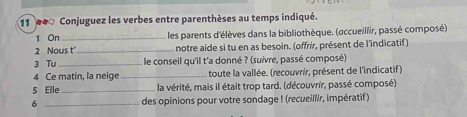 11 00 Conjuguez les verbes entre parenthèses au temps indiqué. 
1 On _les parents d'élèves dans la bibliothèque. (accueillir, passé composé) 
2 Nous t’_ notre aide si tu en as besoin. (offrir, présent de l’indicatif) 
3 Tu_ le conseil qu'il t'a donné ? (suivre, passé composé) 
4 Ce matin, la neige _toute la vallée. (recouvrir, présent de l'indicatif) 
5 Elle _la vérité, mais il était trop tard. (découvrir, passé composé) 
6 _des opinions pour votre sondage ! (recueillir, impératif)