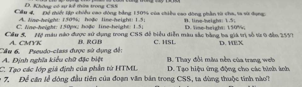 phh từ củổi cũng trông cxy ĐCa
D. Không có sự kế thừa trong CSS
Câu 4. Để thiết lập chiều cao dòng bằng 150% của chiều cao dòng phần tử cha, ta sử dụng:
A. line-height: 150%; hoặc line-height: 1.5; B. line-height: 1.5;
C. line-height: 150px; hoặc line-height: 1.5; D. line-height: 150%;
Câu 5. Hệ màu nào được sử dụng trong CSS để biểu diễn màu sắc bằng ba giá trị số từ 0 đến 255?
A. CMYK B. RGB C. HSL D. HEX
Câu 6. Pseudo-class được sử dụng đề:
A. Định nghĩa kiểu chữ đặc biệt B. Thay đồi màu nền của trang web
C. Tạo các lớp giả định của phần tử HTML D. Tạo hiệu ứng động cho các hình ảnh
7. Để căn lề dòng đầu tiên của đoạn văn bản trong CSS, ta dùng thuộc tính nào?