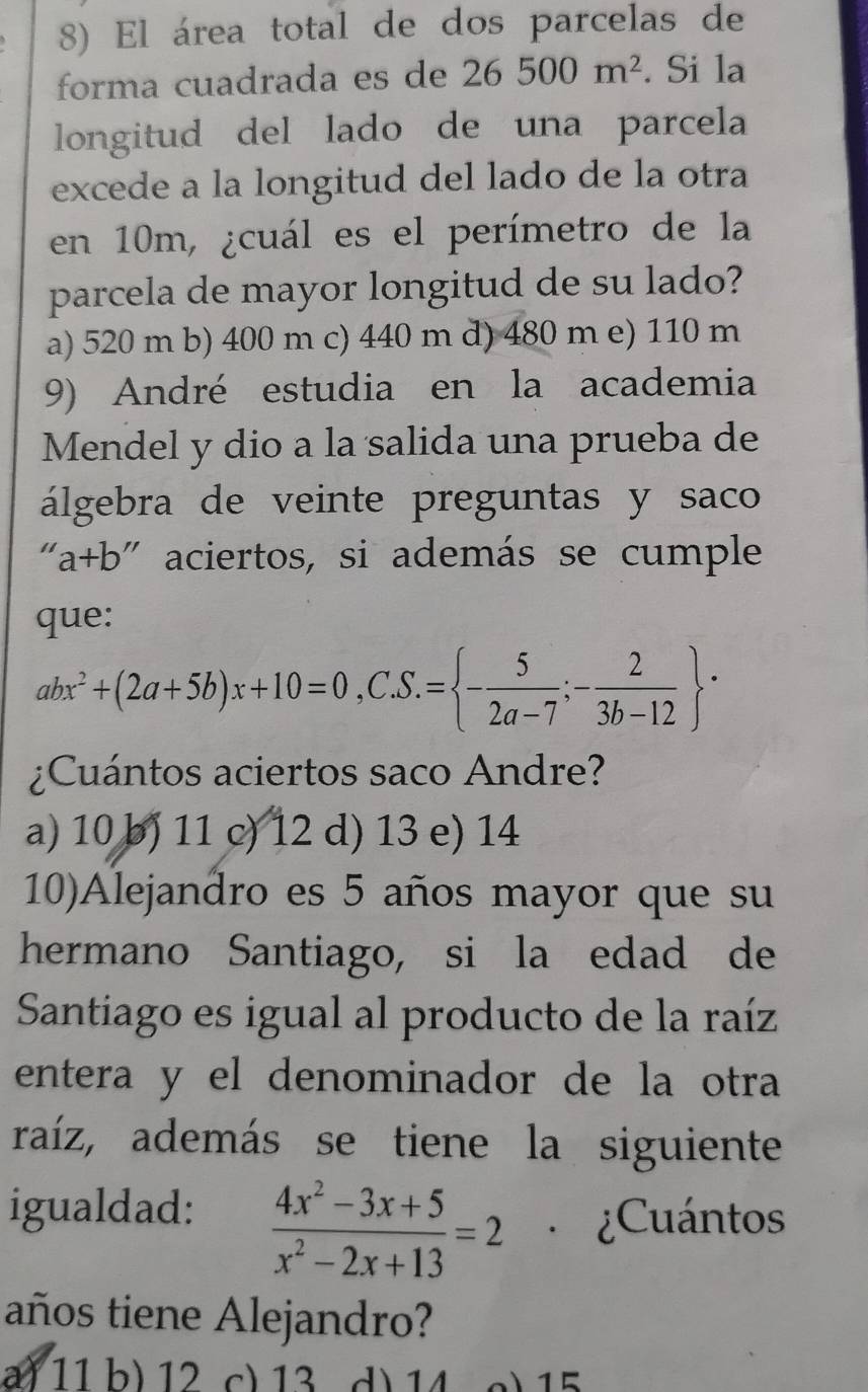 El área total de dos parcelas de
forma cuadrada es de 26500m^2. Si la
longitud del lado de una parcela
excede a la longitud del lado de la otra
en 10m, ¿cuál es el perímetro de la
parcela de mayor longitud de su lado?
a) 520 m b) 400 m c) 440 m d) 480 m e) 110 m
9) André estudia en la academia
Mendel y dio a la salida una prueba de
álgebra de veinte preguntas y saco
a+b " aciertos, si además se cumple
que:
abx^2+(2a+5b)x+10=0,C. S.= - 5/2a-7 ;- 2/3b-12  ·
¿Cuántos aciertos saco Andre?
a) 10 b) 11 c) 12 d) 13 e) 14
10)Alejandro es 5 años mayor que su
hermano Santiago, si la edad de
Santiago es igual al producto de la raíz
entera y el denominador de la otra
raíz, además se tiene la siguiente
igualdad:  (4x^2-3x+5)/x^2-2x+13 =2 ¿Cuántos
años tiene Alejandro?
a) 11b) 12 c) 13 d) 14 c) 15