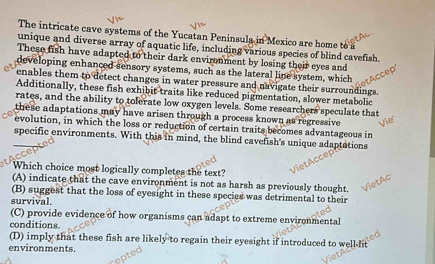 The intricate cave systems of the Yucatan Peninsula in Mexico are home to a
unique and diverse array of aquatic life, including various species of blind cavefish.
These fish have adapted to their dark environment by losing their eyes and
developing enhanced sensory systems, such as the lateral line system, which
enables them to detect changes in water pressure and navigate their surroundings.
Additionally, these fish exhibit traits like reduced pigmentation, slower metabolic
rates, and the ability to tolerate low oxygen levels. Some researchers speculate that
these adaptations may have arisen through a process known as regressive 
evolution, in which the loss or reduction of certain traits becomes advantageous in
specific environments. With this in mind, the blind cavefish's unique adaptations
Which choice most logically completes the text?
(A) indicate that the cave environment is not as harsh as previously thought.
(B) suggest that the loss of eyesight in these species was detrimental to their
survival.
(C) provide evidence of how organisms can adapt to extreme environmental
conditions.
(D) imply that these fish are likely to regain their eyesight if introduced to well-lit
environments.