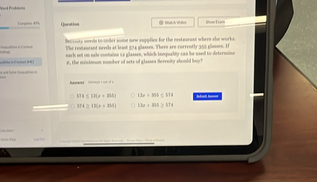 Word Problems
Completic 4 7% Question ® Watch Video Show Exam
Serenity needs to order some new supplies for the restaurant where she works.
Inequalities in Contesl The restaurant needs at least 574 glasses. There are currently 355 glasses. If
sving]
each set on sale contains 12 glasses, which inequality can be used to determine
salitiza in Contsaf (ME) æ, the minimum number of sets of glasses Serenity should buy?
ts and lSove rop af sos i
d a 
Anwer Atteupt t out of 9
574≤ 12(x+355) 12x+355≤ 574 Submit Answer
574≥ 12(x+355) 12x+355≥ 574
Caleulatos
Lanen Biper A a 12 A Hype Masscaed .. Pevarz Poárç ) Raven of Gnvic)