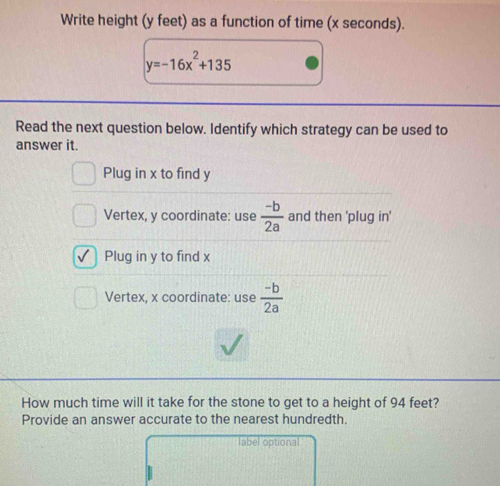 Write height (y feet) as a function of time (x seconds).
y=-16x^2+135
Read the next question below. Identify which strategy can be used to
answer it.
Plug in x to find y
Vertex, y coordinate: use  (-b)/2a  and then 'plug in'
Plug in y to find x
Vertex, x coordinate: use  (-b)/2a 
How much time will it take for the stone to get to a height of 94 feet?
Provide an answer accurate to the nearest hundredth.
label optional