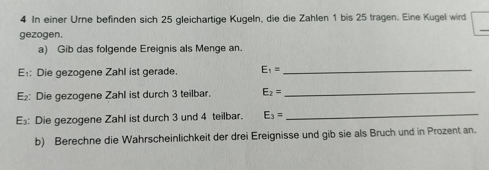 In einer Urne befinden sich 25 gleichartige Kugeln, die die Zahlen 1 bis 25 tragen. Eine Kugel wird 
gezogen. 
a) Gib das folgende Ereignis als Menge an.
E_1 : Die gezogene Zahl ist gerade. 
_ E_1=
E_2 : Die gezogene Zahl ist durch 3 teilbar. E_2= _ 
E₃: Die gezogene Zahl ist durch 3 und 4 teilbar. E_3= _ 
b) Berechne die Wahrscheinlichkeit der drei Ereignisse und gib sie als Bruch und in Prozent an.