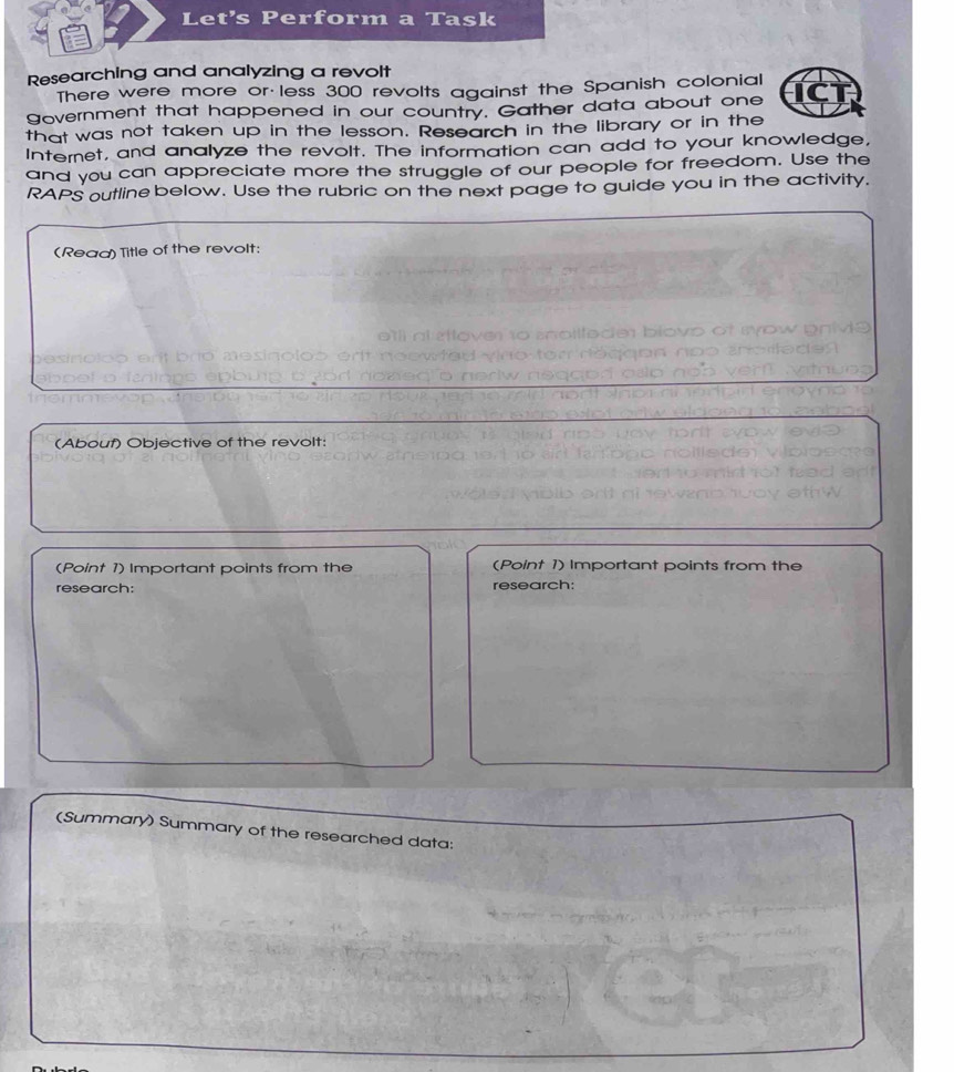 Let's Perform a Task 
Researching and analyzing a revolt 
There were more or less 300 revolts against the Spanish colonial 
government that happened in our country. Gather data about one 
that was not taken up in the lesson. Research in the library or in the 
Internet, and analyze the revolt. The information can add to your knowledge, 
and you can appreciate more the struggle of our people for freedom. Use the 
RAPS outline below. Use the rubric on the next page to guide you in the activity. 
(Read) Title of the revolt: 
(Abouf) Objective of the revolt: 
(Point 1) Important points from the (Point 1) Important points from the 
research: research: 
(Summary) Summary of the researched data: