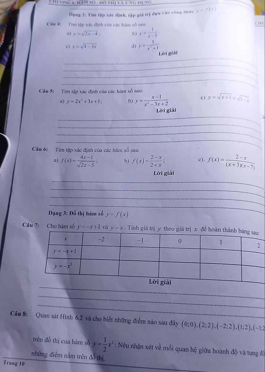 Chương 6, hàm số - đô thị và ung đụng
Dạng 2: Tìm tập xác định, tập giá trị dựa vào công thức y=f(x)
Câu 4: Tìm tập xác định của các hàm số sau: C H
a) y=sqrt(2x-4). b) y= 1/x-1 .
c) y=sqrt(4-3x) d) y= 1/x^2+1 
_
Lời giải
_
_
_
Câu 5: Tìm tập xác định của các hàm số sau:
a) y=2x^3+3x+1 b) y= (x-1)/x^2-3x+2  c ) y=sqrt(x+1)+sqrt(1-x)
_
Lời giải
_
_
_
Câu 6: Tìm tập xác định của các hàm số sau
a) f(x)= (4x-1)/sqrt(2x-5) ; b) f(x)= (2-x)/2+x ; c). f(x)= (2-x)/(x+3)(x-7) 
Lời giải
_
_
_
_
Dạng 3: Đồ thị hàm số y=f(x)
Câu 7: Cho hàm số y=-x+1 và y=x. Tính giá trịy theo giá trị x 
_
_
_
Câu 8: Quan sát Hình 6.2 và cho biết những điểm nào sau đây (0;0),(2;2),(-2;2),(1;2),(-1;2
trên đồ thị của hàm số y= 1/2 x^2 : Nêu nhận xét về mối quan hệ giữa hoành độ và tung độ
những điểm nằm trên đồ thị,
Trang 10