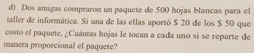 Dos amigas compraron un paquete de 500 hojas blancas para el 
taller de informática. Si una de las ellas aportó $ 20 de los $ 50 que 
costo el paquete, ¿Cuántas hojas le tocan a cada uno si se reparte de 
manera proporcional el paquete?