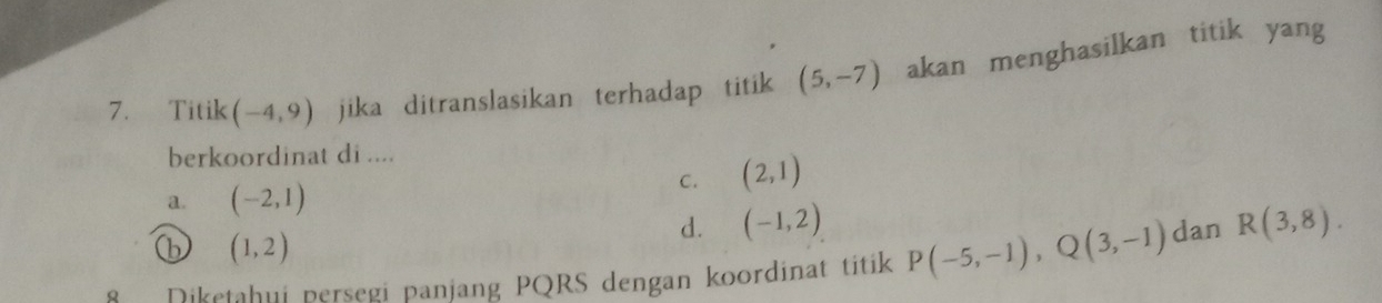 Titik (-4,9) jika ditranslasikan terhadap titik (5,-7) akan menghasilkan titik yang
berkoordinat di ....
C. (2,1)
a. (-2,1)
d. (-1,2)
(b (1,2)
Diketahui persegi panjang PQRS dengan koordinat titik P(-5,-1), Q(3,-1) dan R(3,8).