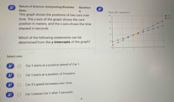 Nature of Science: Interpreting Bivariate Question a
4
Data Tinne, Car 1 and Car 2
This graph shows the positions of two cars over (e)
time. The y-axis of the graph shows the cars'
position in meters, and the x-axis shows the time
elapsed in seconds. 
Which of the following statements can be
determined from the y-intercepts of the graph?
_
Select one:
20 Car 2 starts at a position ahead of Car 1.
Car 1 starts at a position of 9 meters.
Car 2's speed increases over time.
Car 1 passes Car 2 after 2 seconds.