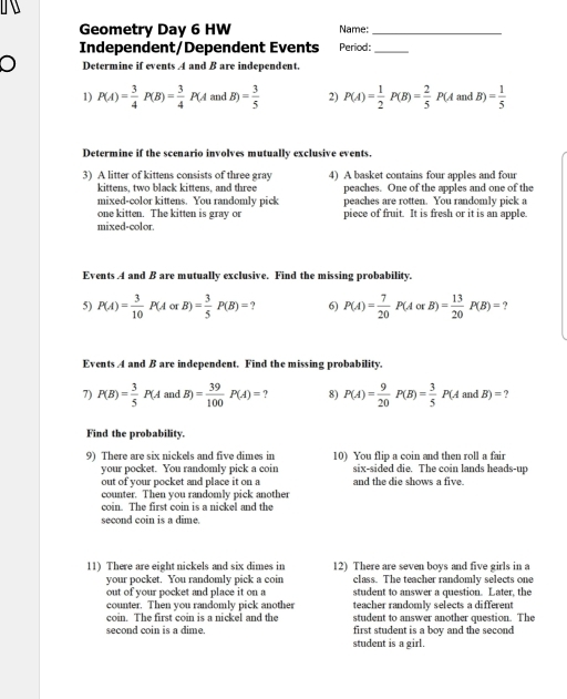 
Geometry Day 6 HW Name:_
Independent/Dependent Events Period:_
) Determine if events A and B are independent.
1) P(A)= 3/4 P(B)= 3/4 P(A 21 dB)= 3/5  2) P(A)= 1/2 P(B)= 2/5 P(A andB)= 1/5 
Determine if the scenario involves mutually exclusive events.
3) A litter of kittens consists of three gray 4) A basket contains four apples and four
kittens, two black kittens, and three peaches. One of the apples and one of the
mixed-color kittens. You randomly pick peaches are rotten. You randomly pick a
one kitten. The kitten is gray or piece of fruit. It is fresh or it is an apple.
mixed-color.
Events .4 and B are mutually exclusive. Find the missing probability.
5) P(A)= 3/10 P(AorB)= 3/5 P(B)=? 6) P(A)= 7/20 P(AorB)= 13/20 P(B)=
Events 4 and B are independent. Find the missing probability.
7) P(B)= 3/5 P(AandB)= 39/100 P(A)=? 8) P(A)= 9/20 P(B)= 3/5 P(AandB)=?
Find the probability.
9) There are six nickels and five dimes in 10) You flip a coin and then roll a fair
your pocket. You randomly pick a coin six-sided die. The coin lands heads-up
out of your pocket and place it on a and the die shows a five.
counter. Then you randomly pick another
coin. The first coin is a nickel and the
second coin is a dime.
11) There are eight nickels and six dimes in 12) There are seven boys and five girls in a
your pocket. You randomly pick a coin class. The teacher randomly selects one
out of your pocket and place it on a student to answer a question. Later, the
counter. Then you randomly pick another teacher randomly selects a different
coin. The first coin is a nickel and the student to answer another question. The
second coin is a dime. first student is a boy and the second
student is a girl.