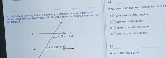 Mr. Hughley is tutoring Pedro in geometry. Currently they are working on What type of angles are represented in the I
A.○
parallel lines cut by a transversal. Mr. Hughley draws the figure below on the whiteboard . alternate exterior angles
B. corresponding angles
C. same-side interior angles
alternate interior angles
D.
13.
What is the value of x?