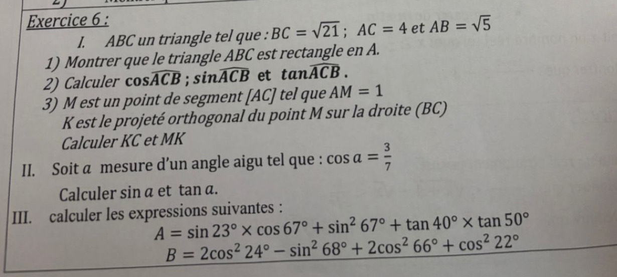 ABC un triangle tel que : BC=sqrt(21); AC=4 et AB=sqrt(5)
1) Montrer que le triangle ABC est rectangle en A. 
2) Calculer . cos widehat ACB; sin widehat ACB et tan widehat ACB. 
3) M est un point de segment [ AC ] tel que AM=1
K est le projeté orthogonal du point M sur la droite (BC) 
Calculer KC et MK
II. Soit a mesure d’un angle aigu tel que : cos a= 3/7 
Calculer sin α et tan a. 
III. calculer les expressions suivantes :
A=sin 23°* cos 67°+sin^267°+tan 40°* tan 50°
B=2cos^224°-sin^268°+2cos^266°+cos^222°