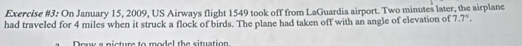 Exercise #3: On January 15, 2009, US Airways flight 1549 took off from LaGuardia airport. Two minutes later, the airplane 
had traveled for 4 miles when it struck a flock of birds. The plane had taken off with an angle of elevation of 7.7°. 
Draw a picture to model the situation