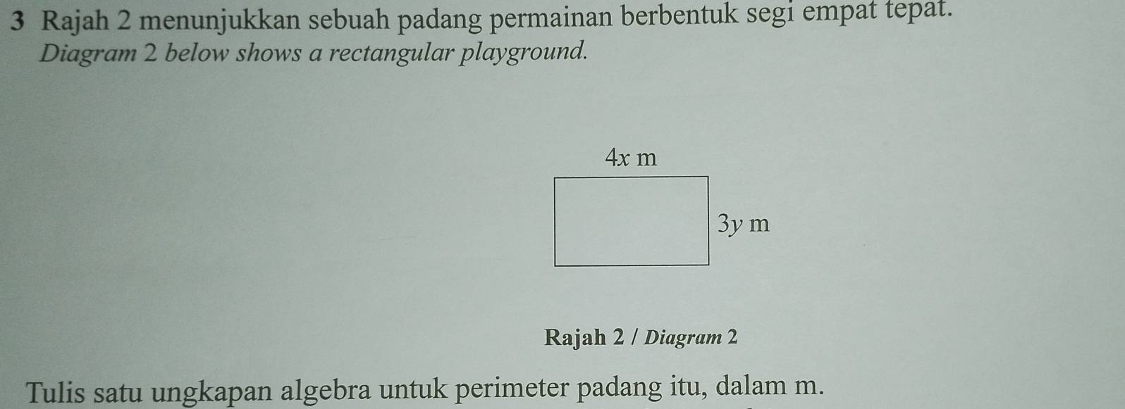 Rajah 2 menunjukkan sebuah padang permainan berbentuk segi empat tepat. 
Diagram 2 below shows a rectangular playground. 
Rajah 2 / Diagram 2 
Tulis satu ungkapan algebra untuk perimeter padang itu, dalam m.