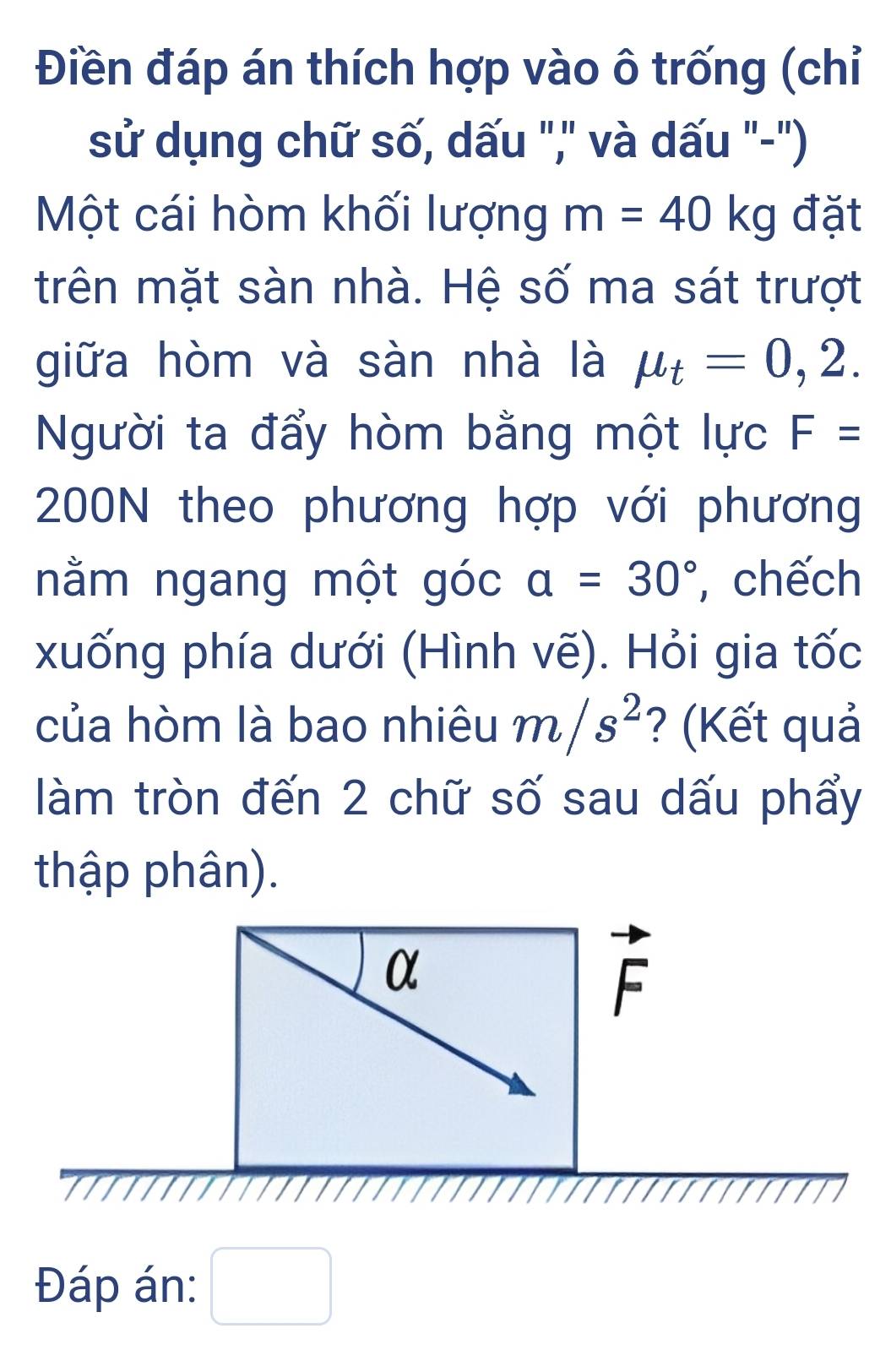 Điền đáp án thích hợp vào ô trống (chỉ 
sử dụng chữ số, dấu "," và dấu "-") 
Một cái hòm khối lượng m=40kg đặt 
trên mặt sàn nhà. Hệ số ma sát trượt 
giữa hòm và sàn nhà là mu _t=0,2. 
Người ta đẩy hòm bằng một lực F=
200N theo phương hợp với phương 
nằm ngang một góc a=30° , chếch 
xuống phía dưới (Hình vẽ). Hỏi gia tốc 
của hòm là bao nhiêu m/s^2 ? (Kết quả 
làm tròn đến 2 chữ số sau dấu phẩy 
thập phân). 
α
vector F
Đáp án: □