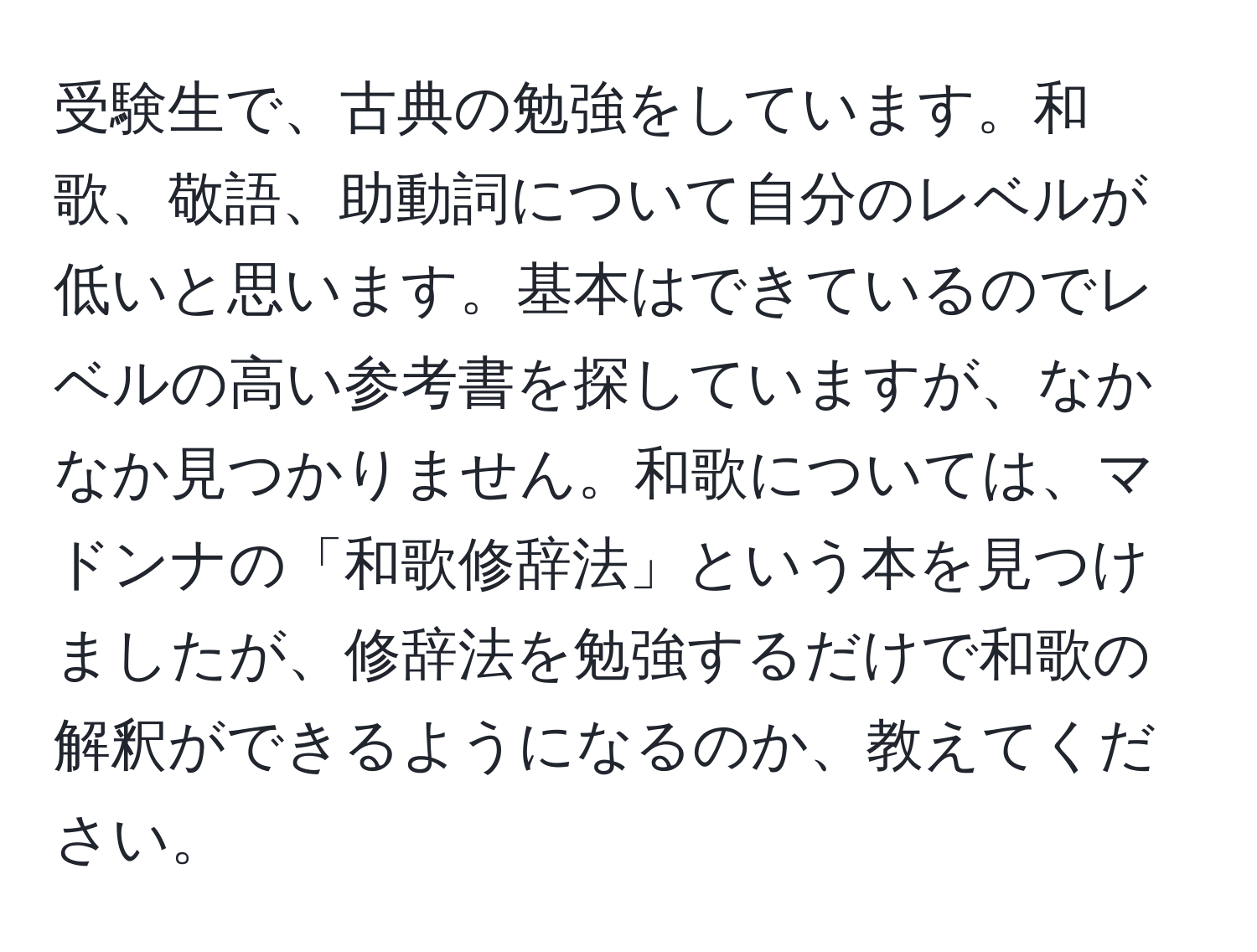 受験生で、古典の勉強をしています。和歌、敬語、助動詞について自分のレベルが低いと思います。基本はできているのでレベルの高い参考書を探していますが、なかなか見つかりません。和歌については、マドンナの「和歌修辞法」という本を見つけましたが、修辞法を勉強するだけで和歌の解釈ができるようになるのか、教えてください。