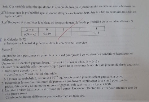 Soit X la variable aléatoire qui donne le nombre de fois où le joueur atteint sa cible au cours des trois tirs.
Montrer que la probabilité que le joueur atteigne exactement deux fois la cible au cours des trois tirs est
égale à 0,475.
3. a. Recopier et compléter le tableau ci-dessous donnant la loi de probabilité de la variable aléatoire X
b. Calculer E(X)
c. Interpréter le résultat précédent dans le contexte de l'exercice.
Partie B
Un groupe de 4 personnes se présente à ce stand pour jouer à ce jeu dans des conditions identiques et
indépendantes.
Un joueur est déclaré gagnant lorsqu'il atteint trois fois la cible. (p=0,15)
On note Y la variable aléatoire qui compte parmi les « personnes le nombre de joueurs déclarés gagnants.
1. Dans cette question, n=14
a. Justifier que Y suit une loi binomiale
6. Donner la probabilité, arrondie à 10^(-3) , qu'exactement 5 joueurs soient gagnants à ce jeu.
2. Déterminer le nombre minimum de personnes qui doivent se présenter à ce stand pour que la
probabilité qu'il y ait au moins un joueur gagnant soit supérieure ou égale à 0,98.
3. La cible à viser dans ce jeu est divisée en 4 zones. Un joueur effectue trois tirs pour atteindre une de
ces quatre zones.
Combien de façons différentes peut-il effectuer ses trois tirs.