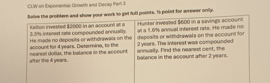 CLW on Exponential Growth and Decay Part 3 
Solve the problem and show your work to get full points. ½ point for answer only. 
Kelton invested $2000 in an account at a Hunter invested $600 in a savings account
3.5% interest rate compounded annually. at a 1.6% annual interest rate. He made no 
He made no deposits or withdrawals on the deposits or withdrawals on the account for 
account for 4 years. Determine, to the 2 years. The interest was compounded 
nearest dollar, the balance in the account annually. Find the nearest cent, the 
after the 4 years. balance in the account after 2 years.