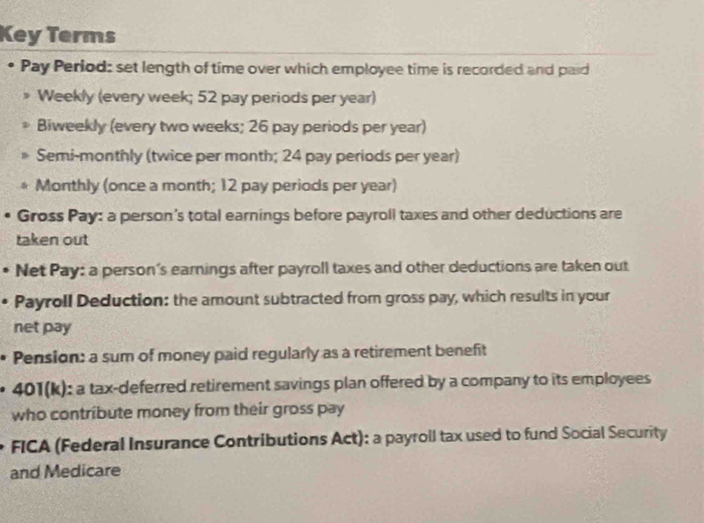 Key Terms 
Pay Period: set length of time over which employee time is recorded and paid 
Weekly (every week; 52 pay periods per year) 
Biweekly (every two weeks; 26 pay periods per year) 
Semi-monthly (twice per month; 24 pay periods per year) 
Monthly (once a month; 12 pay periods per year) 
Gross Pay: a person's total earnings before payroll taxes and other deductions are 
taken out 
Net Pay: a person's earnings after payroll taxes and other deductions are taken out 
Payroll Deduction: the amount subtracted from gross pay, which results in your 
net pay 
Pension: a sum of money paid regularly as a retirement benefit 
401(k): a tax-deferred retirement savings plan offered by a company to its employees 
who contribute money from their gross pay 
FICA (Federal Insurance Contributions Act): a payroll tax used to fund Social Security 
and Medicare