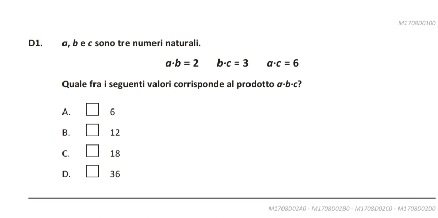 M1708D0100
D1. . α, b e c sono tre numeri naturali.
a· b=2 b· c=3 a· c=6
Quale fra i seguenti valori corrisponde al prodotto a· b· c
A. 6
B. 12
C. 18
D. 36
M1708D02A0 - M1708D02B0 - M1708D02C0 - M1708D02D0