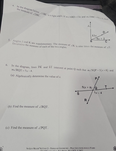 the measure of ∠ DBC.
4. In the diagram below, ∠ ABC is a right angle. If m∠ ABD=13x and m∠ DBC=9x+2 ,find
A
D
13x
9x+2
B C
5. Angles J and K are supplementary. The measure of ∠ K is nine times the measure of ∠ J.
Determine the measure of each of the two angles.
6. In the diagram, lines overleftrightarrow PR and overline ST intersect at point Q such that m∠ SQP=5(x+8) and
m∠ RQT=7x-4.
(a) Algebraically determine the value of x.
(b) Find the measure of ∠ RQT.
(c) Find the measure of ∠ PQT.
N-Gen MAm^2 * 8, Unit 2 - Tools of Geometry - Practice with Angle Pairs