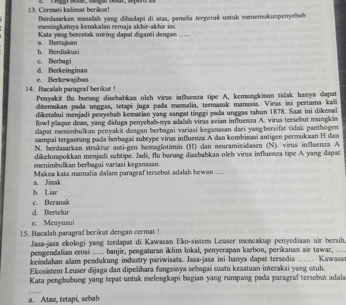 inggi besar, sangat Besar, sepert a
13. Cermati kalimat berikut!
Berdasarkan masalah yang dihadapi di atas, penulis tergerak untuk menemukunpenyebab
meningkatnya kenakalan remaja akhir-akhir ini.
Kata yang bercetak miring dapat diganti dengan ….
a. Bertujuan
b. Berdiskusi
c. Berbagi
d. Berkeinginan
e. Berkewajiban
14. Bacalah paragraf berikut !
Penyakit flu burung disebabkan oleh virus influenza tipe A, kemungkinan tidak hanya dapat
ditemukan pada unggas, tetapi juga pada mamalia, termasuk manusia. Virus ini pertama kali
diketahui menjadi penyebab kematian yang sangat tinggi pada unggas tahun 1878. Saat ini dikenal
fowl plaque dean, yang diduga penyebab-nya adalah virus avian influenza A. virus tersebut mungkin
dapat menimbulkan penyakit dengan berbagai variasi keganasan dari yangbersifat tidak panthogen
sampai tergantung pada berbagai subtype virus influenza A dan kombinasi antigen permukaan H dan
N. berdasarkan struktur anti-gen hemaglotimin (H) dan neuraminidasen (N). virus influenza A
dikelompokkan menjadi subtipe. Jadi, flu burung disebabkan oleh virus influenza tipe A yang dapat
menimbulkan berbagai variasi keganasan.
Makna kata mamalia dalam paragraf tersebut adalah hewan …
a. Jinak
b. Liar
c. Beranak
d. Bertelur
e. Menyusui
15. Bacalah paragraf berikut dengan cermat !
Jasa-jasa ekologi yang terdapat di Kawasan Eko-sistem Leuser mencakup penyediaan air bersih
pengendalian erosi ….... banjir, pengaturan iklim lokal, penyerapan karbon, perikanan air tawar, …...
keindahan alam pendukung industry pariwisata. Jasa-jasa ini hanya dapat tersedia …… Kawasar
Ekosistem Leuser dijaga dan dipelihara fungsinya sebagai suatu kesatuan interaksi yang utuh.
Kata penghubung yang tepat untuk melengkapi bagian yang rumpang pada paragraf tersebut adala
_
a. Atau, tetapi, sebab